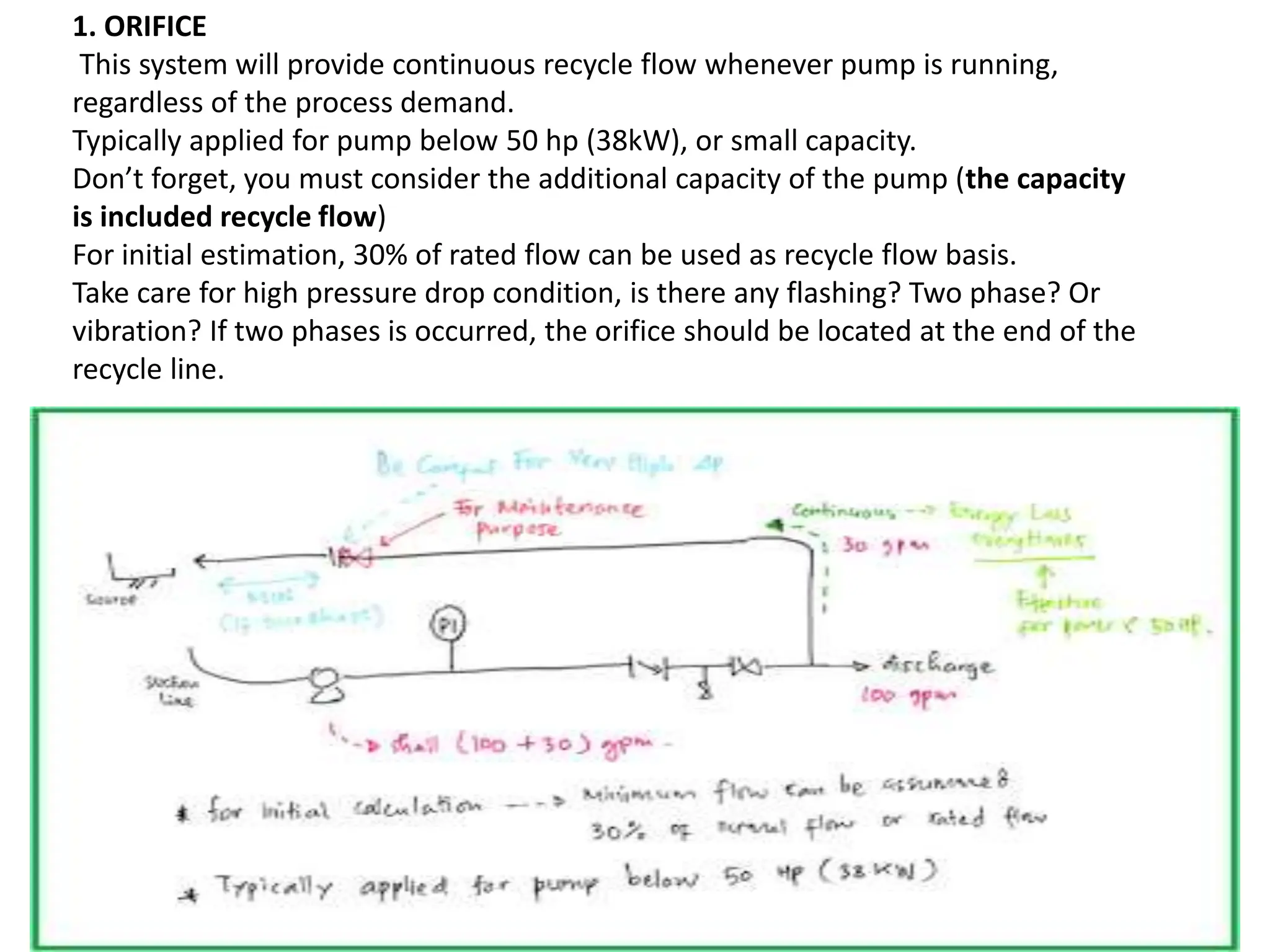 1. ORIFICE
This system will provide continuous recycle flow whenever pump is running,
regardless of the process demand.
Typically applied for pump below 50 hp (38kW), or small capacity.
Don’t forget, you must consider the additional capacity of the pump (the capacity
is included recycle flow)
For initial estimation, 30% of rated flow can be used as recycle flow basis.
Take care for high pressure drop condition, is there any flashing? Two phase? Or
vibration? If two phases is occurred, the orifice should be located at the end of the
recycle line.
 