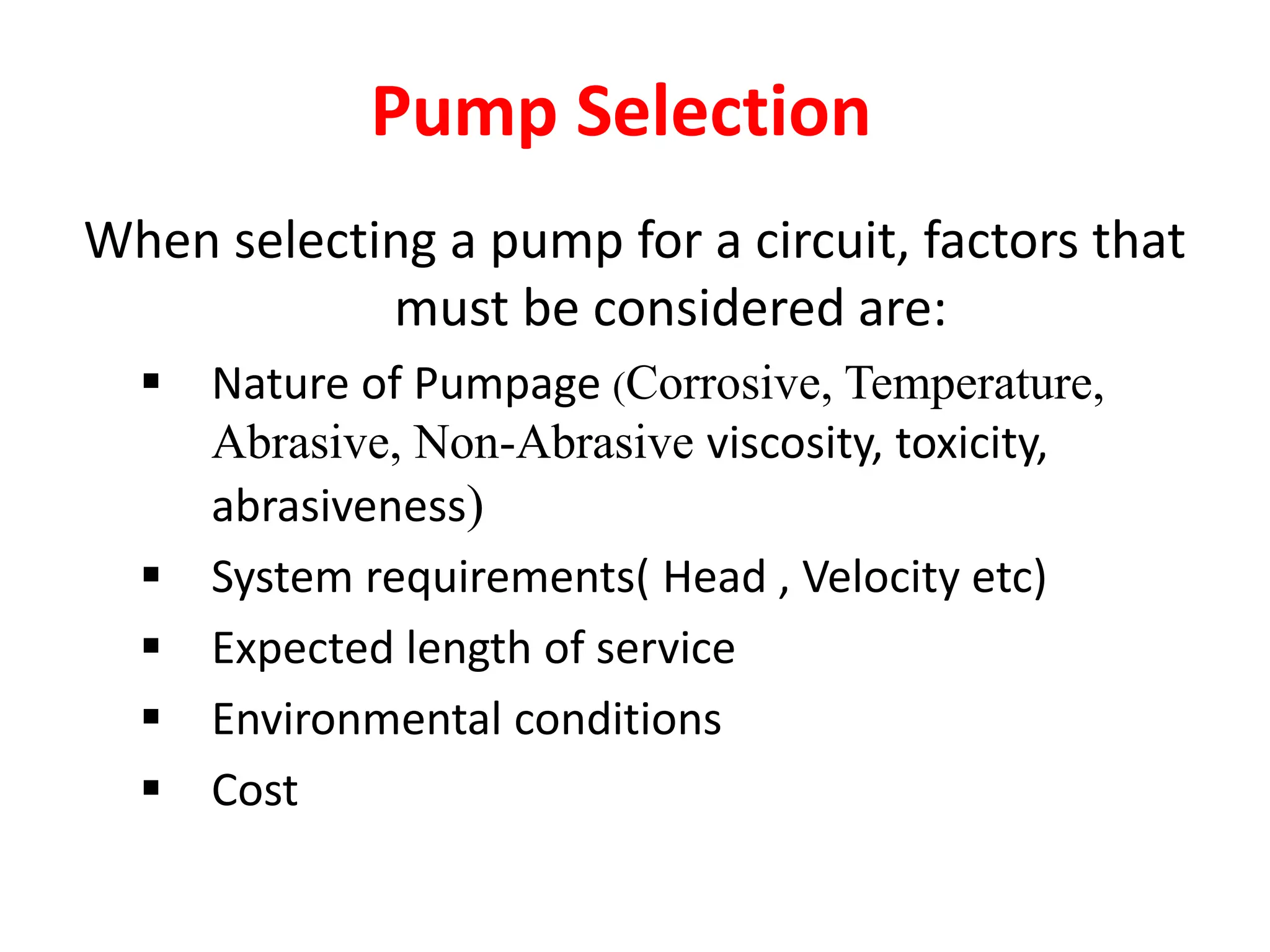 Pump Selection
When selecting a pump for a circuit, factors that
must be considered are:
 Nature of Pumpage (Corrosive, Temperature,
Abrasive, Non-Abrasive viscosity, toxicity,
abrasiveness)
 System requirements( Head , Velocity etc)
 Expected length of service
 Environmental conditions
 Cost
 