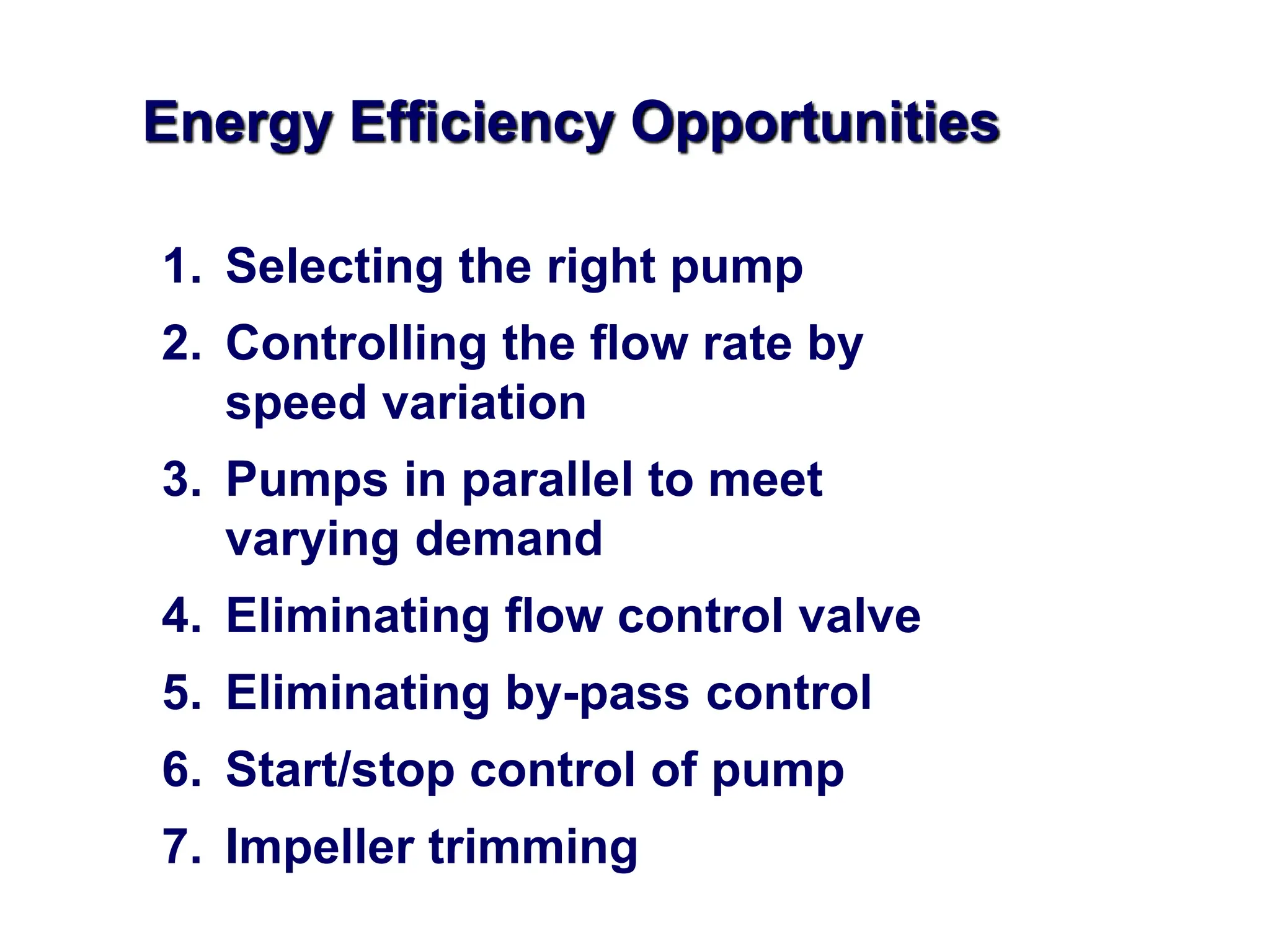 Energy Efficiency Opportunities
1. Selecting the right pump
2. Controlling the flow rate by
speed variation
3. Pumps in parallel to meet
varying demand
4. Eliminating flow control valve
5. Eliminating by-pass control
6. Start/stop control of pump
7. Impeller trimming
 