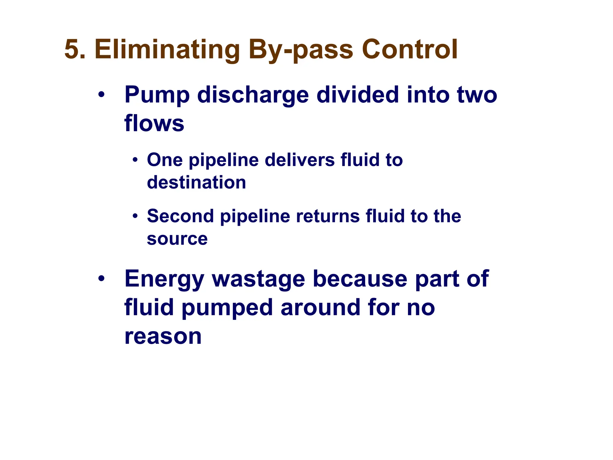 5. Eliminating By-pass Control
• Pump discharge divided into two
flows
• One pipeline delivers fluid to
destination
• Second pipeline returns fluid to the
source
• Energy wastage because part of
fluid pumped around for no
reason
 