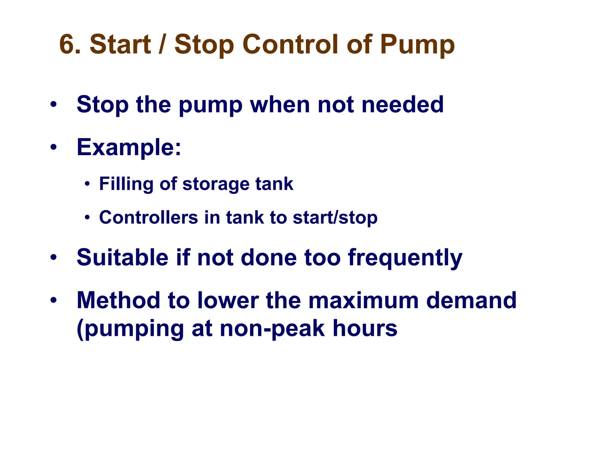 6. Start / Stop Control of Pump
• Stop the pump when not needed
• Example:
• Filling of storage tank
• Controllers in tank to start/stop
• Suitable if not done too frequently
• Method to lower the maximum demand
(pumping at non-peak hours
 