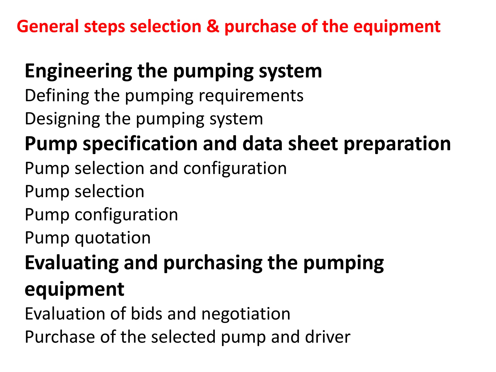 Engineering the pumping system
Defining the pumping requirements
Designing the pumping system
Pump specification and data sheet preparation
Pump selection and configuration
Pump selection
Pump configuration
Pump quotation
Evaluating and purchasing the pumping
equipment
Evaluation of bids and negotiation
Purchase of the selected pump and driver
General steps selection & purchase of the equipment
 