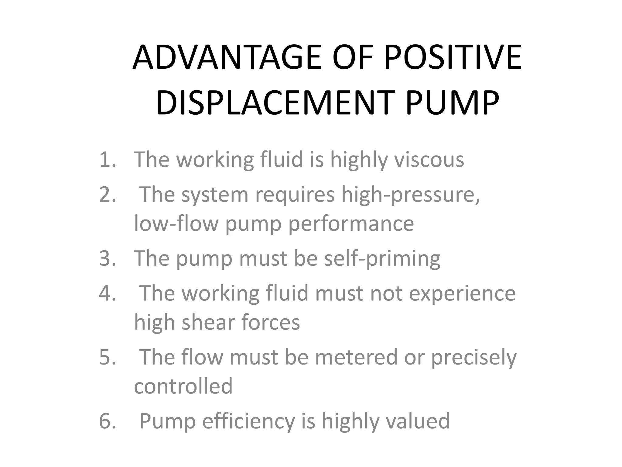 ADVANTAGE OF POSITIVE
DISPLACEMENT PUMP
1. The working fluid is highly viscous
2. The system requires high-pressure,
low-flow pump performance
3. The pump must be self-priming
4. The working fluid must not experience
high shear forces
5. The flow must be metered or precisely
controlled
6. Pump efficiency is highly valued
 