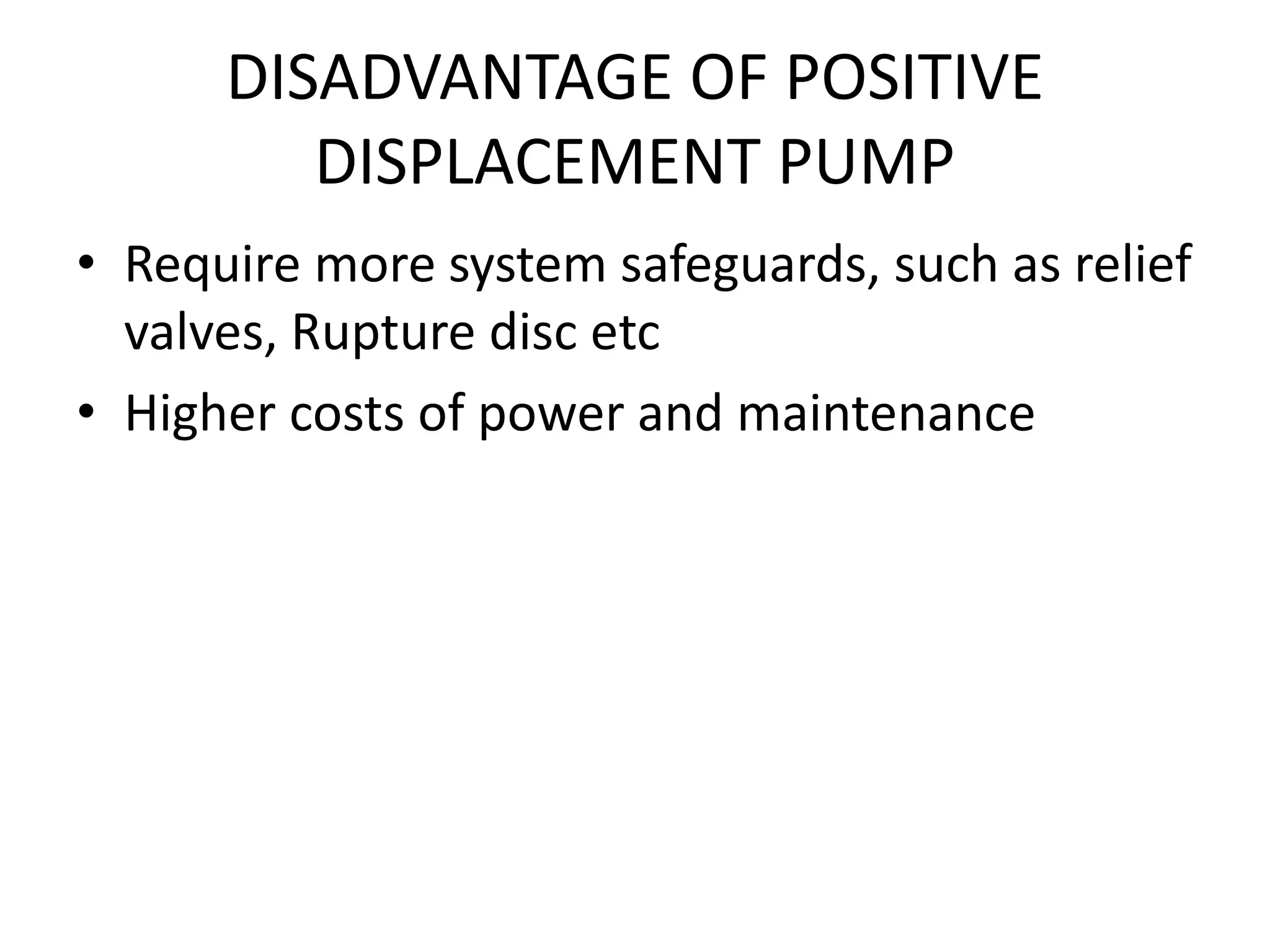 DISADVANTAGE OF POSITIVE
DISPLACEMENT PUMP
• Require more system safeguards, such as relief
valves, Rupture disc etc
• Higher costs of power and maintenance
 