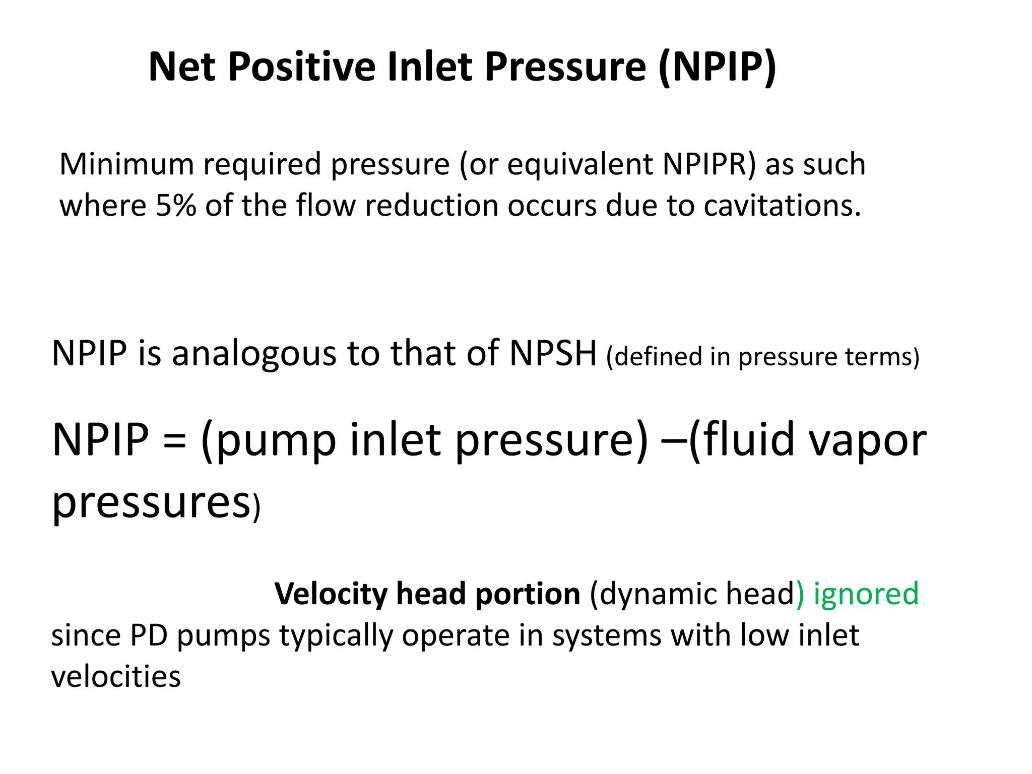 Net Positive Inlet Pressure (NPIP)
NPIP is analogous to that of NPSH (defined in pressure terms)
NPIP = (pump inlet pressure) –(fluid vapor
pressures)
Velocity head portion (dynamic head) ignored
since PD pumps typically operate in systems with low inlet
velocities
Minimum required pressure (or equivalent NPIPR) as such
where 5% of the flow reduction occurs due to cavitations.
 