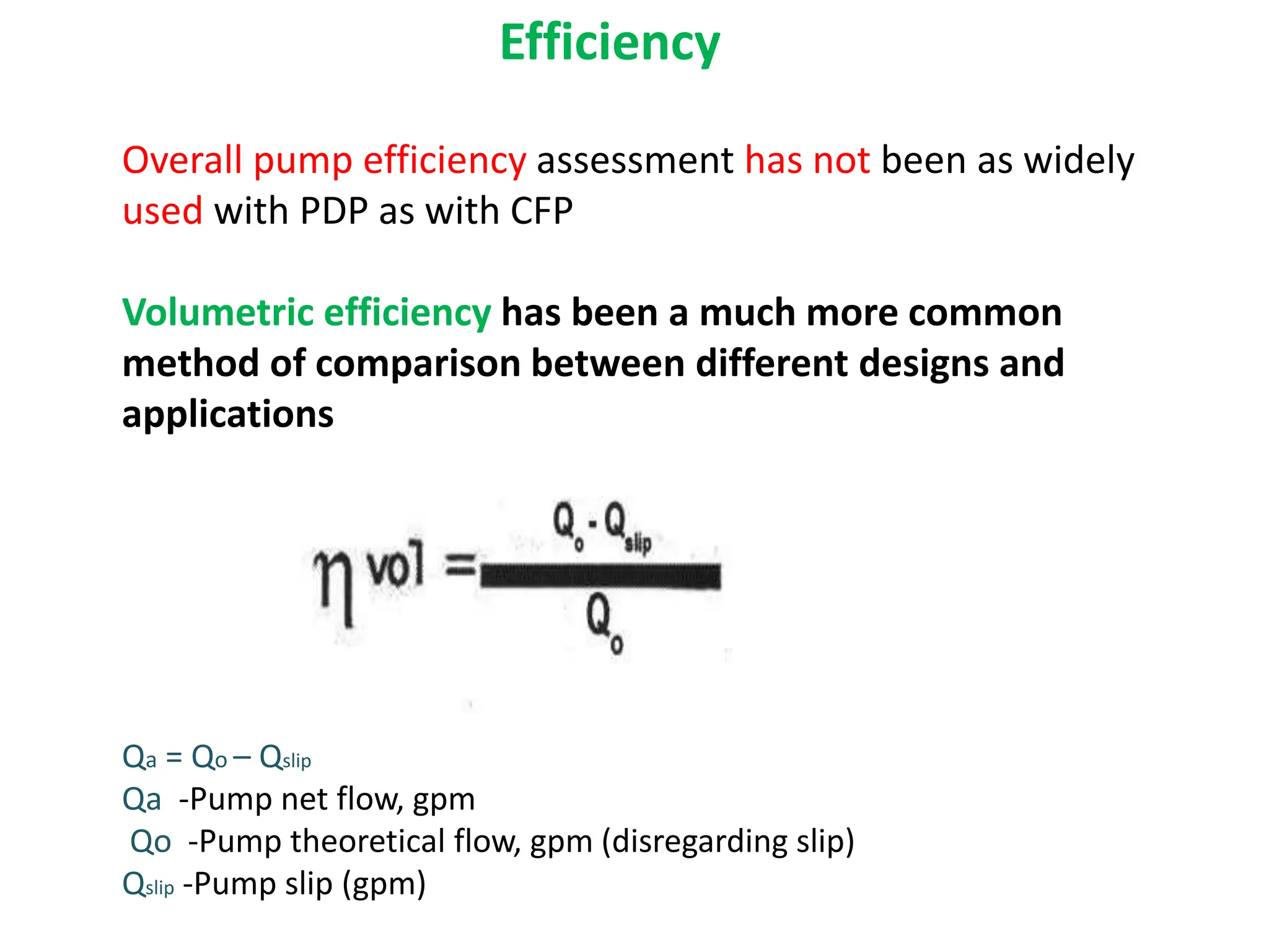 Overall pump efficiency assessment has not been as widely
used with PDP as with CFP
Volumetric efficiency has been a much more common
method of comparison between different designs and
applications
Qa = Qo – Qslip
Qa -Pump net flow, gpm
Qo -Pump theoretical flow, gpm (disregarding slip)
Qslip -Pump slip (gpm)
Efficiency
 