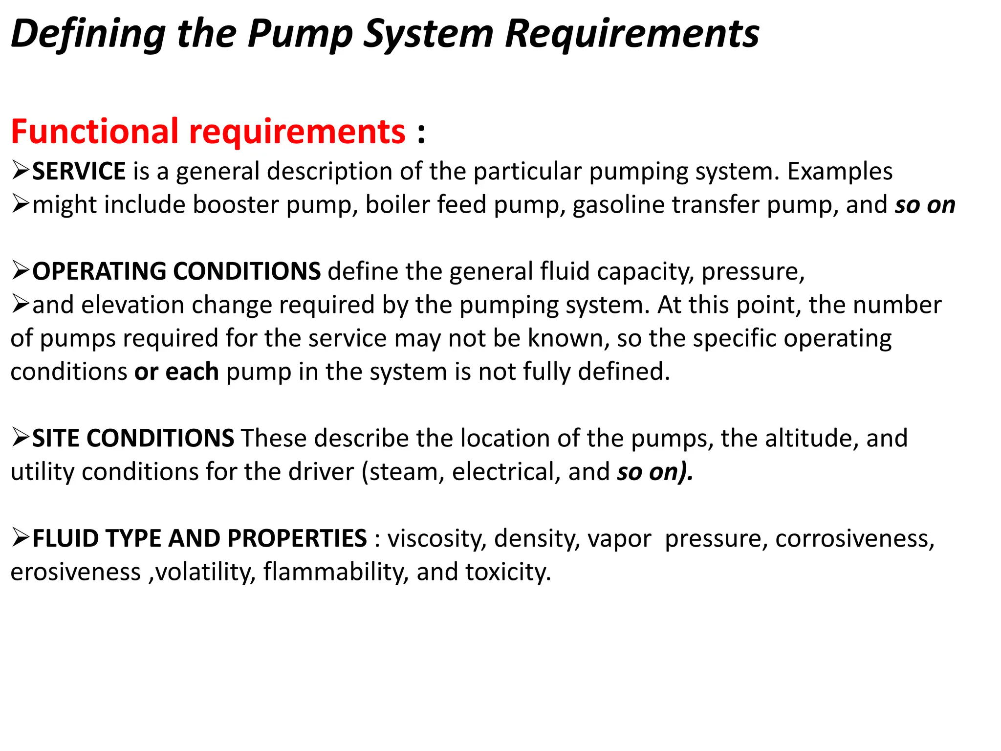 Defining the Pump System Requirements
Functional requirements :
SERVICE is a general description of the particular pumping system. Examples
might include booster pump, boiler feed pump, gasoline transfer pump, and so on
OPERATING CONDITIONS define the general fluid capacity, pressure,
and elevation change required by the pumping system. At this point, the number
of pumps required for the service may not be known, so the specific operating
conditions or each pump in the system is not fully defined.
SITE CONDITIONS These describe the location of the pumps, the altitude, and
utility conditions for the driver (steam, electrical, and so on).
FLUID TYPE AND PROPERTIES : viscosity, density, vapor pressure, corrosiveness,
erosiveness ,volatility, flammability, and toxicity.
 
