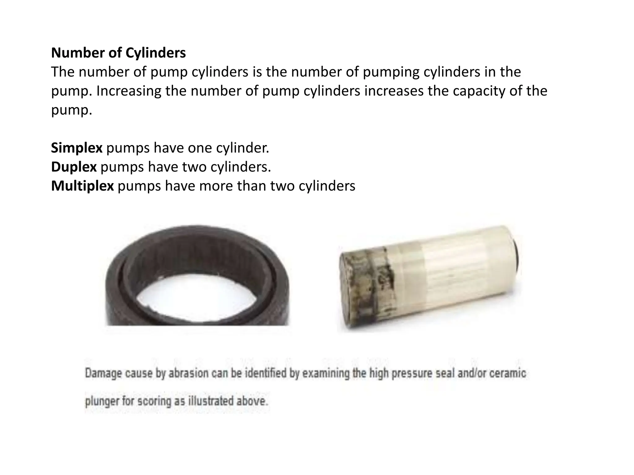 Number of Cylinders
The number of pump cylinders is the number of pumping cylinders in the
pump. Increasing the number of pump cylinders increases the capacity of the
pump.
Simplex pumps have one cylinder.
Duplex pumps have two cylinders.
Multiplex pumps have more than two cylinders
 