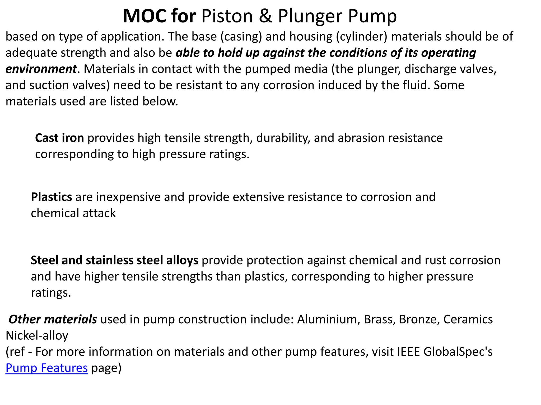 MOC for Piston & Plunger Pump
based on type of application. The base (casing) and housing (cylinder) materials should be of
adequate strength and also be able to hold up against the conditions of its operating
environment. Materials in contact with the pumped media (the plunger, discharge valves,
and suction valves) need to be resistant to any corrosion induced by the fluid. Some
materials used are listed below.
Cast iron provides high tensile strength, durability, and abrasion resistance
corresponding to high pressure ratings.
Plastics are inexpensive and provide extensive resistance to corrosion and
chemical attack
Steel and stainless steel alloys provide protection against chemical and rust corrosion
and have higher tensile strengths than plastics, corresponding to higher pressure
ratings.
Other materials used in pump construction include: Aluminium, Brass, Bronze, Ceramics
Nickel-alloy
(ref - For more information on materials and other pump features, visit IEEE GlobalSpec's
Pump Features page)
 