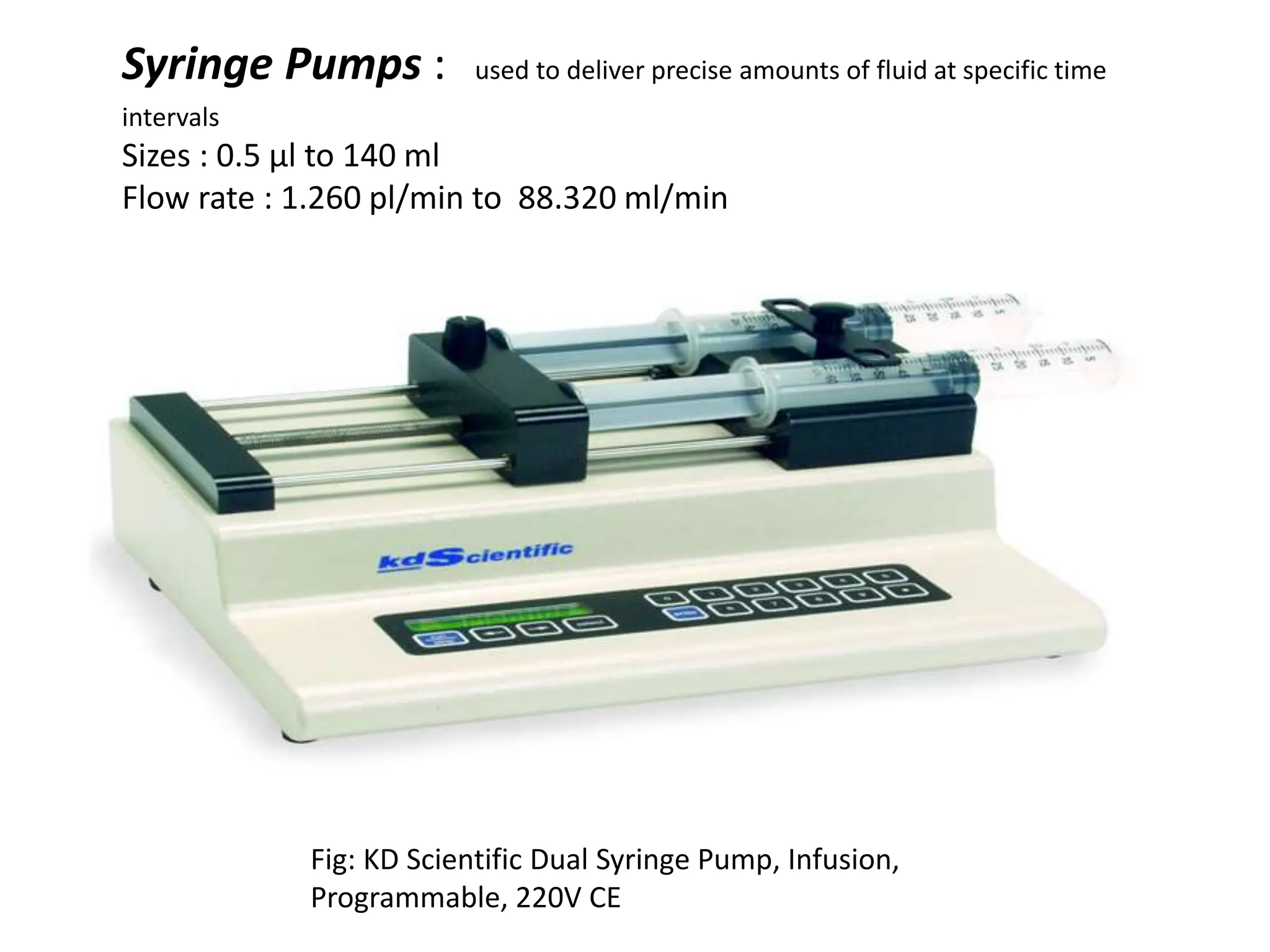 Syringe Pumps : used to deliver precise amounts of fluid at specific time
intervals
Sizes : 0.5 µl to 140 ml
Flow rate : 1.260 pl/min to 88.320 ml/min
Fig: KD Scientific Dual Syringe Pump, Infusion,
Programmable, 220V CE
 