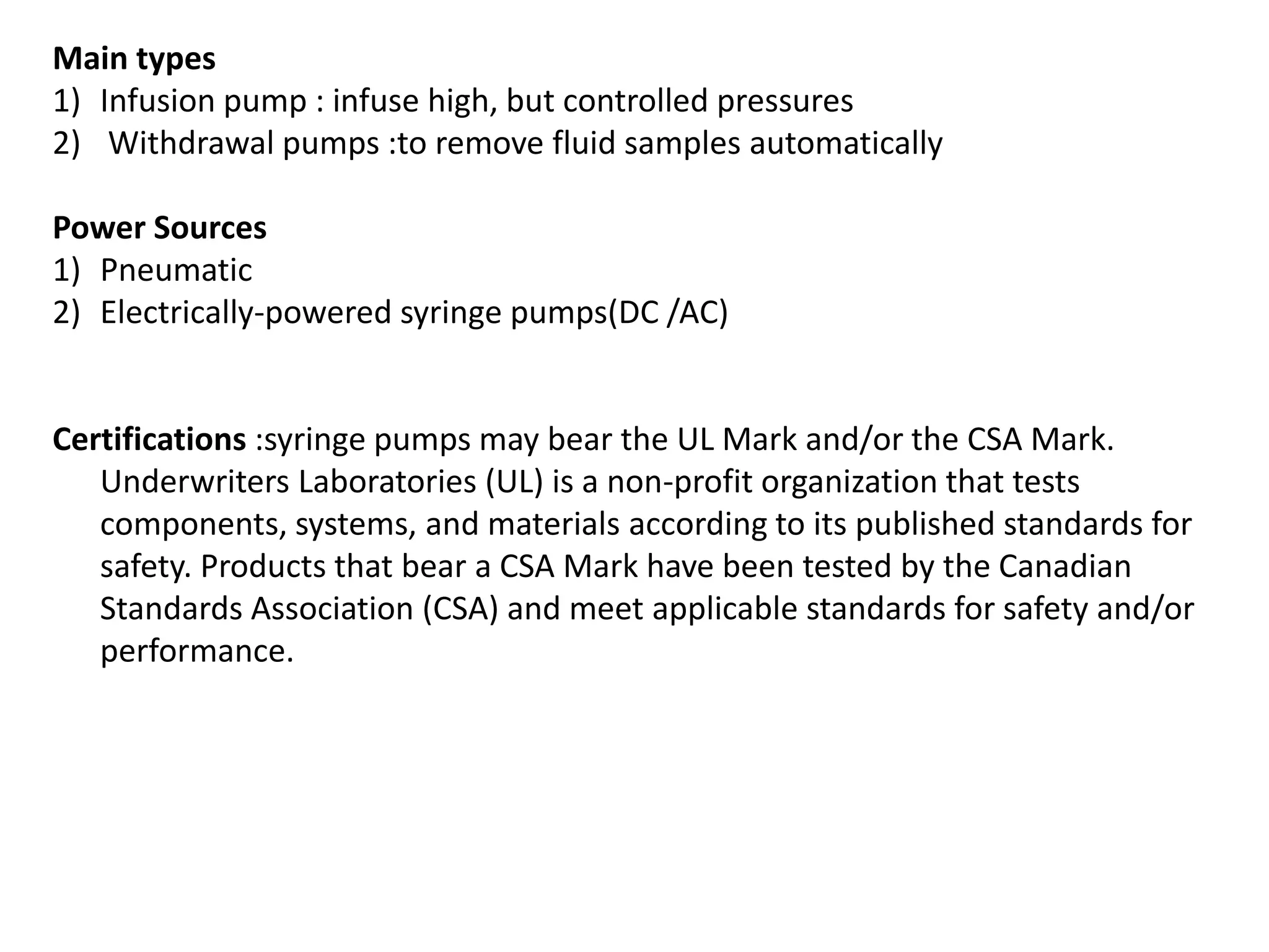 Main types
1) Infusion pump : infuse high, but controlled pressures
2) Withdrawal pumps :to remove fluid samples automatically
Power Sources
1) Pneumatic
2) Electrically-powered syringe pumps(DC /AC)
Certifications :syringe pumps may bear the UL Mark and/or the CSA Mark.
Underwriters Laboratories (UL) is a non-profit organization that tests
components, systems, and materials according to its published standards for
safety. Products that bear a CSA Mark have been tested by the Canadian
Standards Association (CSA) and meet applicable standards for safety and/or
performance.
 