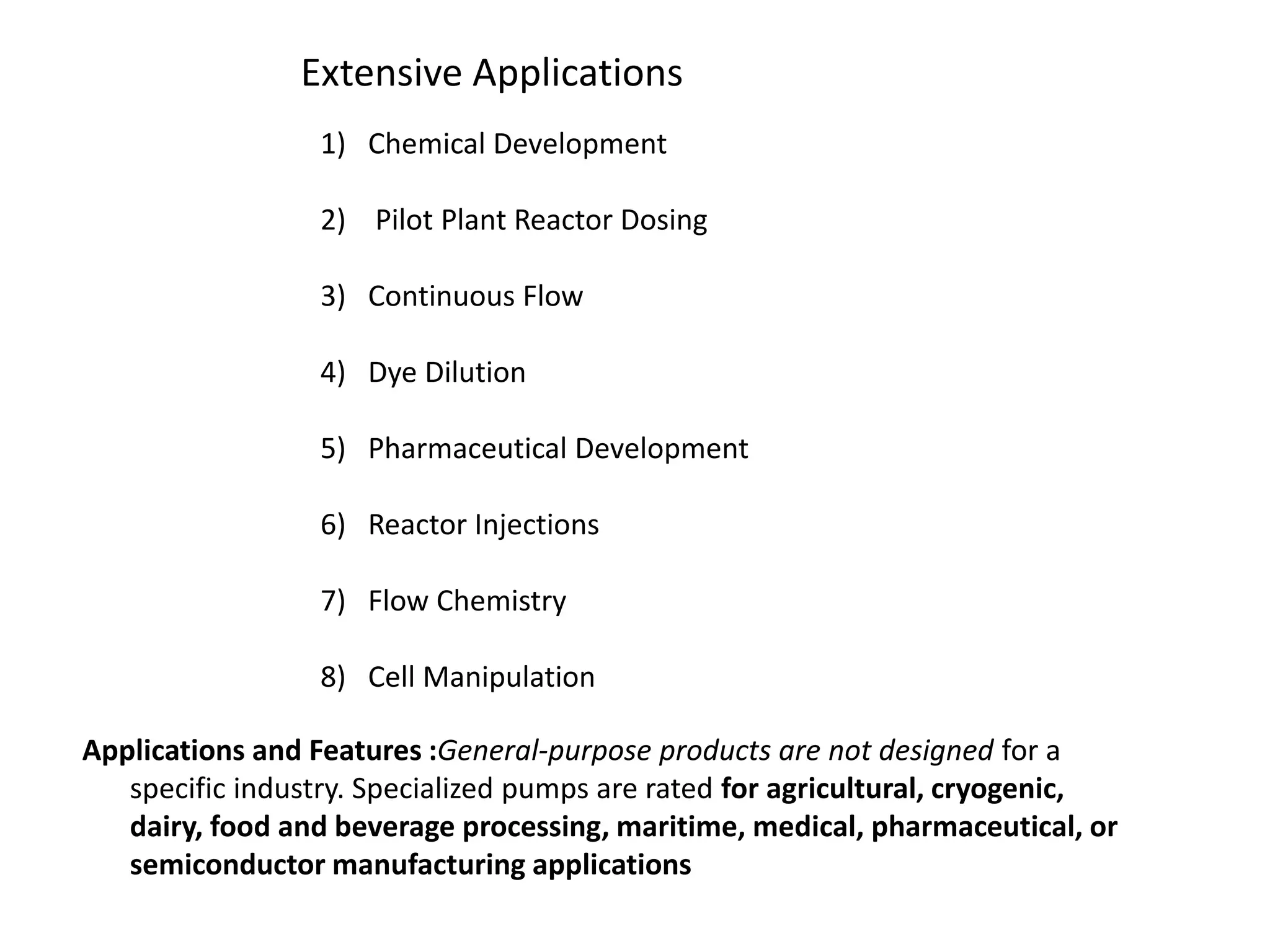 Extensive Applications
1) Chemical Development
2) Pilot Plant Reactor Dosing
3) Continuous Flow
4) Dye Dilution
5) Pharmaceutical Development
6) Reactor Injections
7) Flow Chemistry
8) Cell Manipulation
Applications and Features :General-purpose products are not designed for a
specific industry. Specialized pumps are rated for agricultural, cryogenic,
dairy, food and beverage processing, maritime, medical, pharmaceutical, or
semiconductor manufacturing applications
 