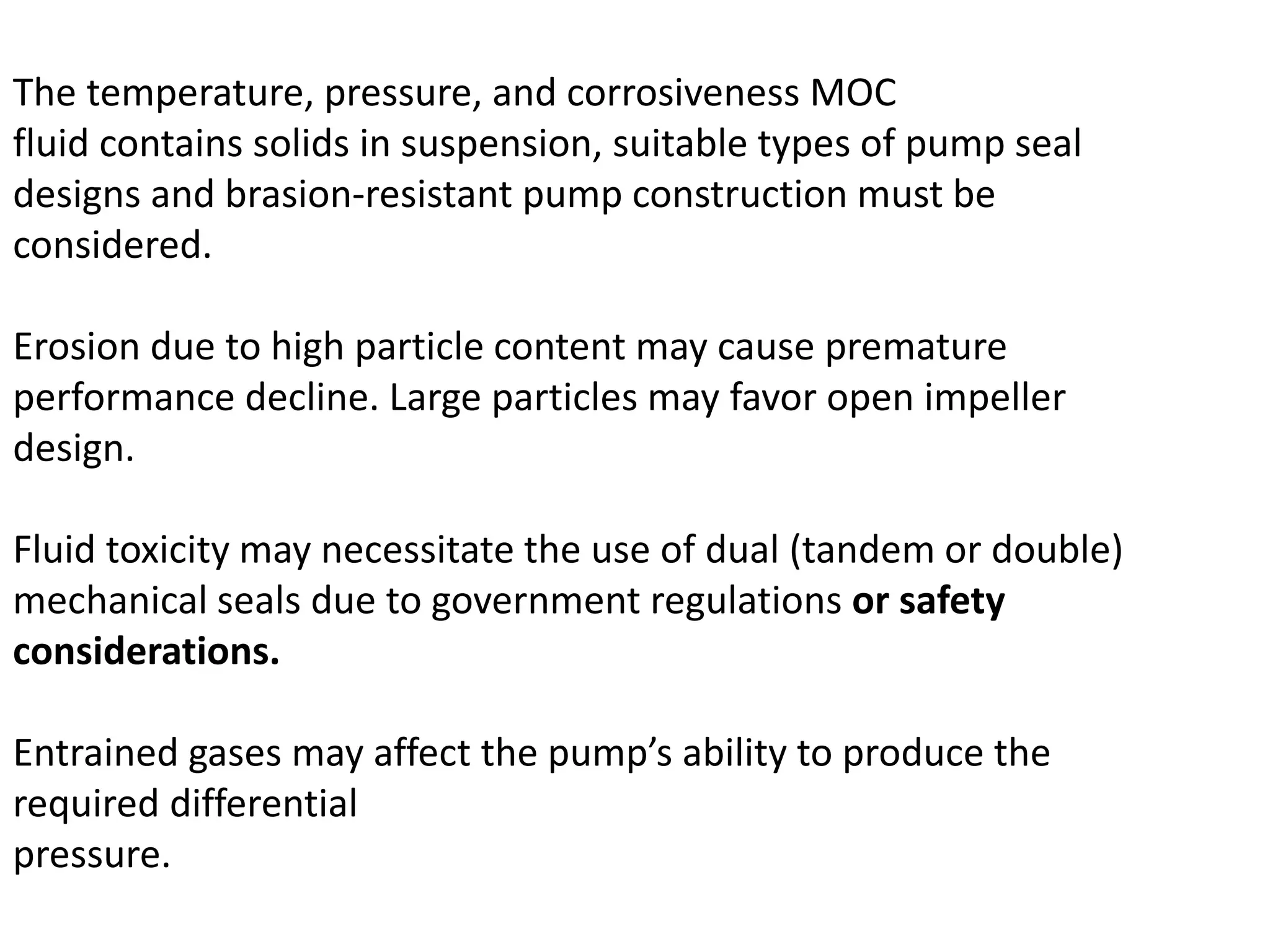 The temperature, pressure, and corrosiveness MOC
fluid contains solids in suspension, suitable types of pump seal
designs and brasion-resistant pump construction must be
considered.
Erosion due to high particle content may cause premature
performance decline. Large particles may favor open impeller
design.
Fluid toxicity may necessitate the use of dual (tandem or double)
mechanical seals due to government regulations or safety
considerations.
Entrained gases may affect the pump’s ability to produce the
required differential
pressure.
 
