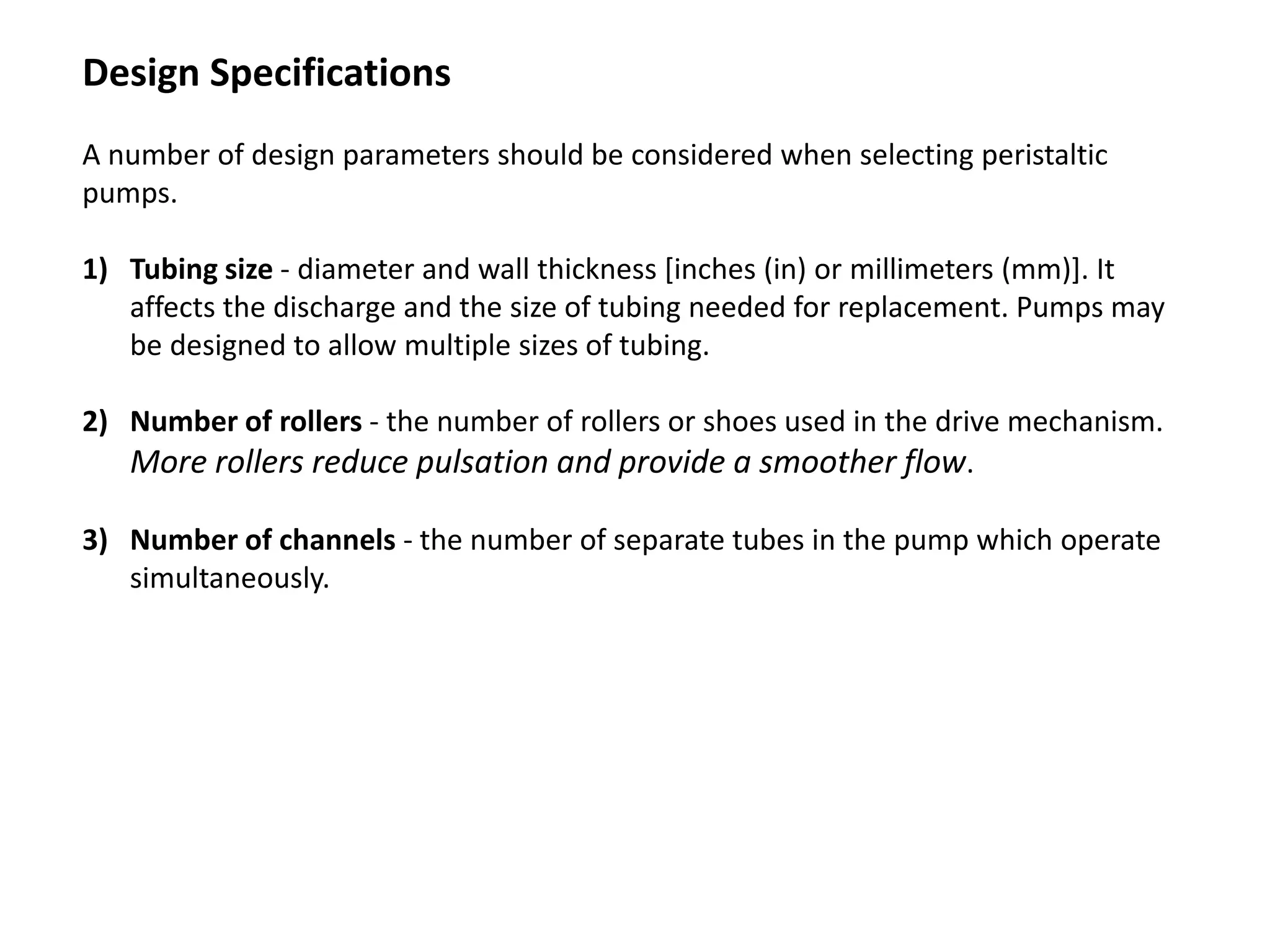 Design Specifications
A number of design parameters should be considered when selecting peristaltic
pumps.
1) Tubing size - diameter and wall thickness [inches (in) or millimeters (mm)]. It
affects the discharge and the size of tubing needed for replacement. Pumps may
be designed to allow multiple sizes of tubing.
2) Number of rollers - the number of rollers or shoes used in the drive mechanism.
More rollers reduce pulsation and provide a smoother flow.
3) Number of channels - the number of separate tubes in the pump which operate
simultaneously.
 