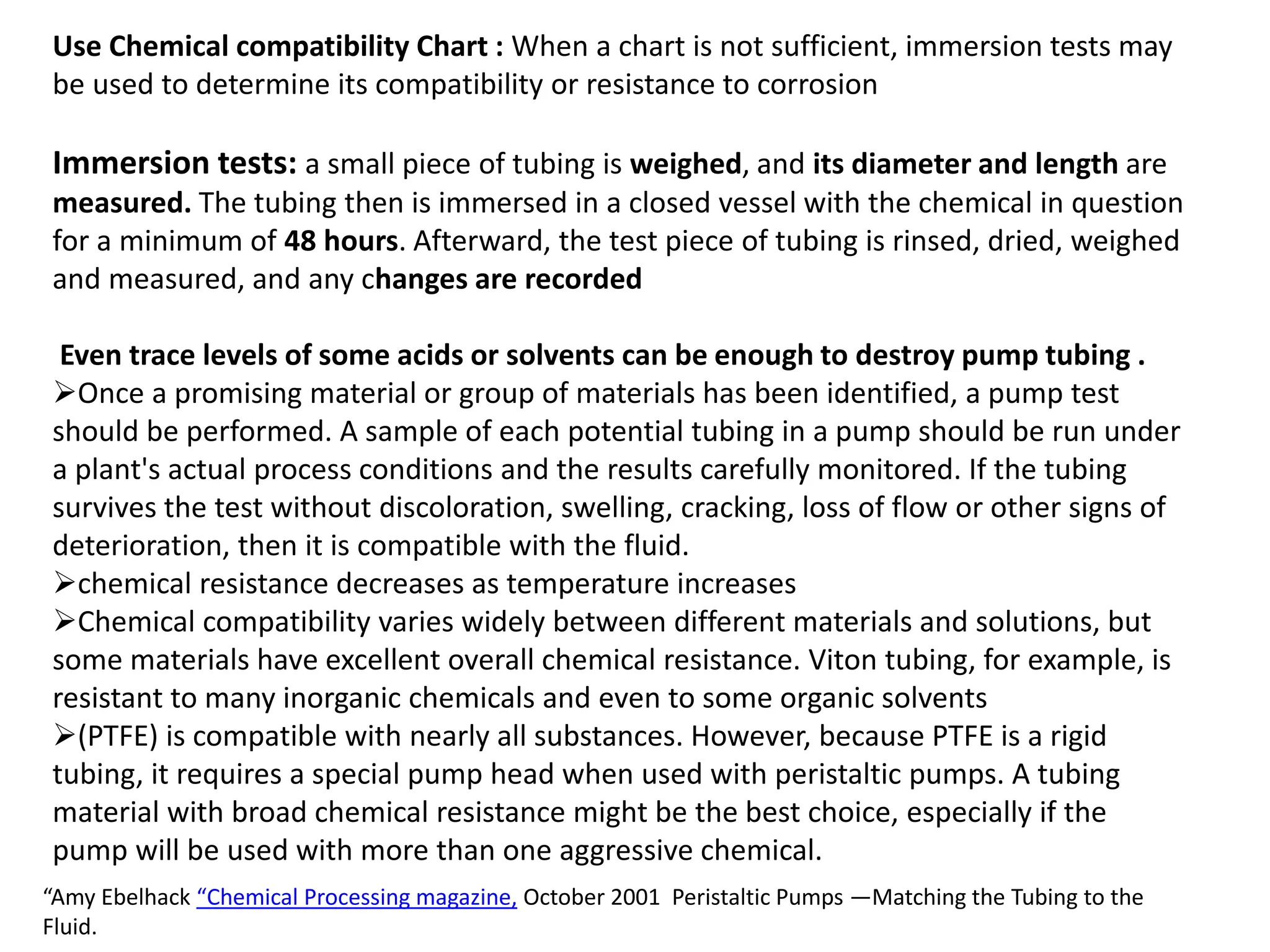 Use Chemical compatibility Chart : When a chart is not sufficient, immersion tests may
be used to determine its compatibility or resistance to corrosion
Immersion tests: a small piece of tubing is weighed, and its diameter and length are
measured. The tubing then is immersed in a closed vessel with the chemical in question
for a minimum of 48 hours. Afterward, the test piece of tubing is rinsed, dried, weighed
and measured, and any changes are recorded
Even trace levels of some acids or solvents can be enough to destroy pump tubing .
Once a promising material or group of materials has been identified, a pump test
should be performed. A sample of each potential tubing in a pump should be run under
a plant's actual process conditions and the results carefully monitored. If the tubing
survives the test without discoloration, swelling, cracking, loss of flow or other signs of
deterioration, then it is compatible with the fluid.
chemical resistance decreases as temperature increases
Chemical compatibility varies widely between different materials and solutions, but
some materials have excellent overall chemical resistance. Viton tubing, for example, is
resistant to many inorganic chemicals and even to some organic solvents
(PTFE) is compatible with nearly all substances. However, because PTFE is a rigid
tubing, it requires a special pump head when used with peristaltic pumps. A tubing
material with broad chemical resistance might be the best choice, especially if the
pump will be used with more than one aggressive chemical.
“Amy Ebelhack “Chemical Processing magazine, October 2001 Peristaltic Pumps —Matching the Tubing to the
Fluid.
 
