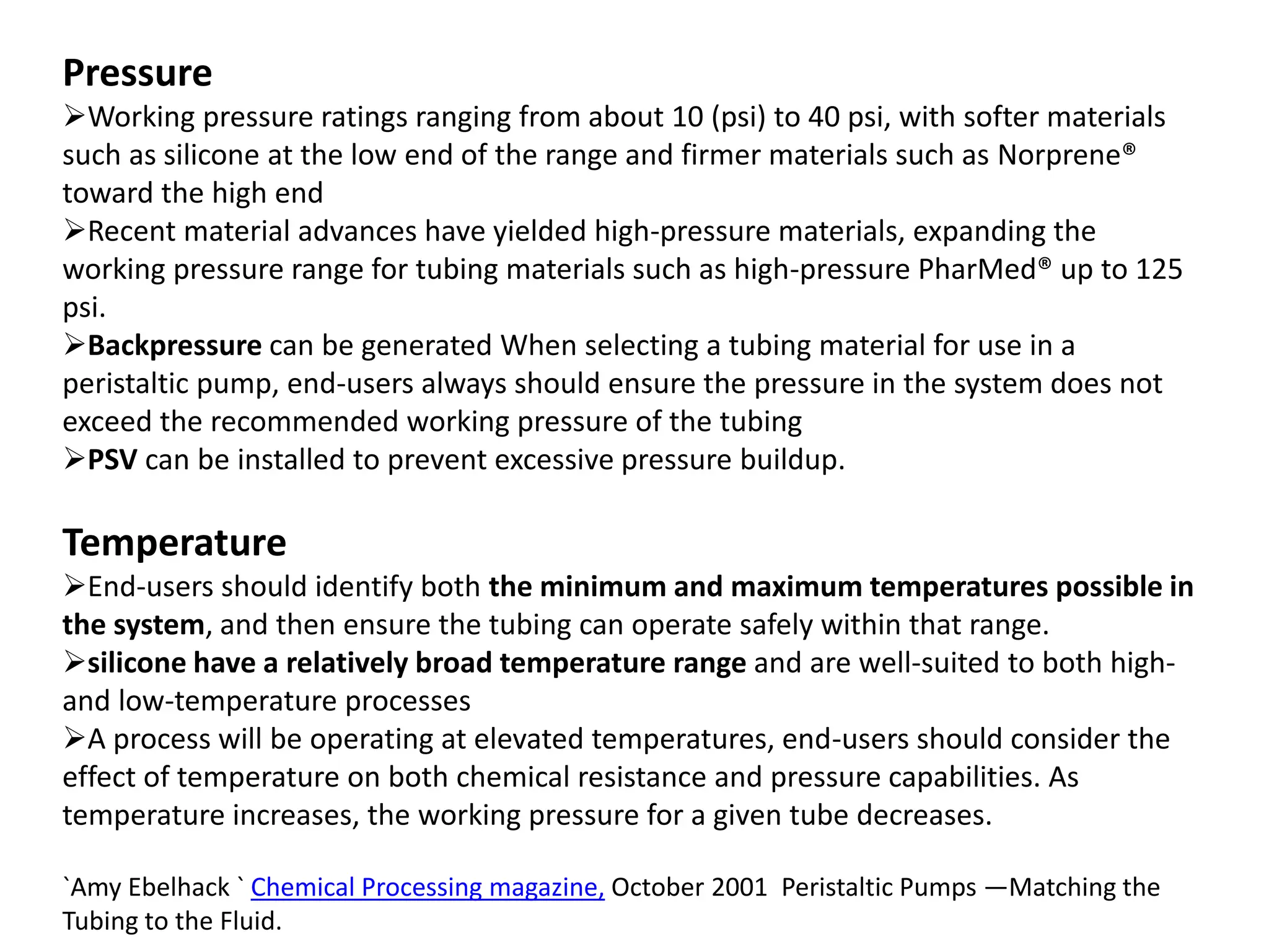 Pressure
Working pressure ratings ranging from about 10 (psi) to 40 psi, with softer materials
such as silicone at the low end of the range and firmer materials such as Norprene®
toward the high end
Recent material advances have yielded high-pressure materials, expanding the
working pressure range for tubing materials such as high-pressure PharMed® up to 125
psi.
Backpressure can be generated When selecting a tubing material for use in a
peristaltic pump, end-users always should ensure the pressure in the system does not
exceed the recommended working pressure of the tubing
PSV can be installed to prevent excessive pressure buildup.
Temperature
End-users should identify both the minimum and maximum temperatures possible in
the system, and then ensure the tubing can operate safely within that range.
silicone have a relatively broad temperature range and are well-suited to both high-
and low-temperature processes
A process will be operating at elevated temperatures, end-users should consider the
effect of temperature on both chemical resistance and pressure capabilities. As
temperature increases, the working pressure for a given tube decreases.
`Amy Ebelhack ` Chemical Processing magazine, October 2001 Peristaltic Pumps —Matching the
Tubing to the Fluid.
 