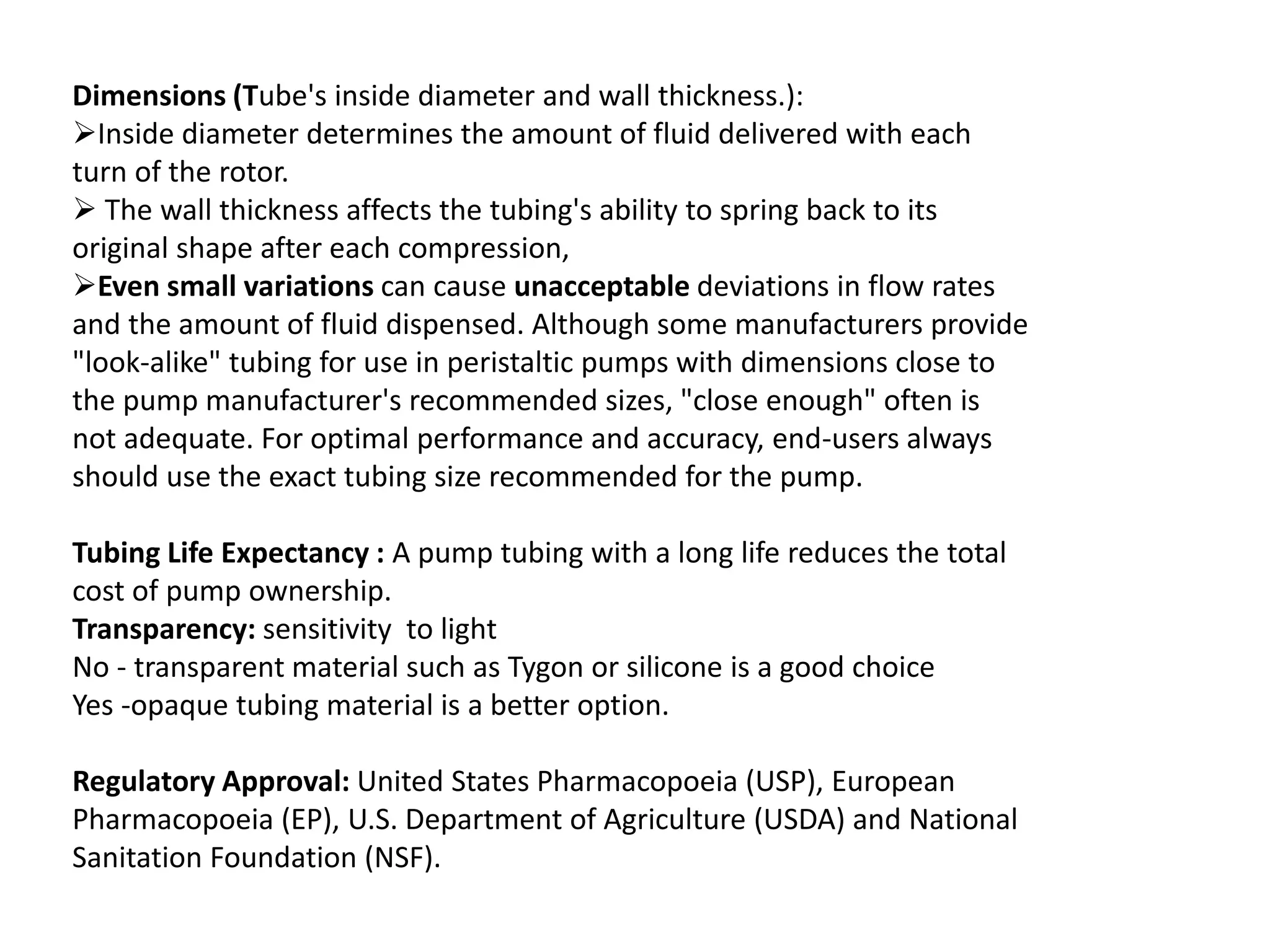 Dimensions (Tube's inside diameter and wall thickness.):
Inside diameter determines the amount of fluid delivered with each
turn of the rotor.
 The wall thickness affects the tubing's ability to spring back to its
original shape after each compression,
Even small variations can cause unacceptable deviations in flow rates
and the amount of fluid dispensed. Although some manufacturers provide
"look-alike" tubing for use in peristaltic pumps with dimensions close to
the pump manufacturer's recommended sizes, "close enough" often is
not adequate. For optimal performance and accuracy, end-users always
should use the exact tubing size recommended for the pump.
Tubing Life Expectancy : A pump tubing with a long life reduces the total
cost of pump ownership.
Transparency: sensitivity to light
No - transparent material such as Tygon or silicone is a good choice
Yes -opaque tubing material is a better option.
Regulatory Approval: United States Pharmacopoeia (USP), European
Pharmacopoeia (EP), U.S. Department of Agriculture (USDA) and National
Sanitation Foundation (NSF).
 