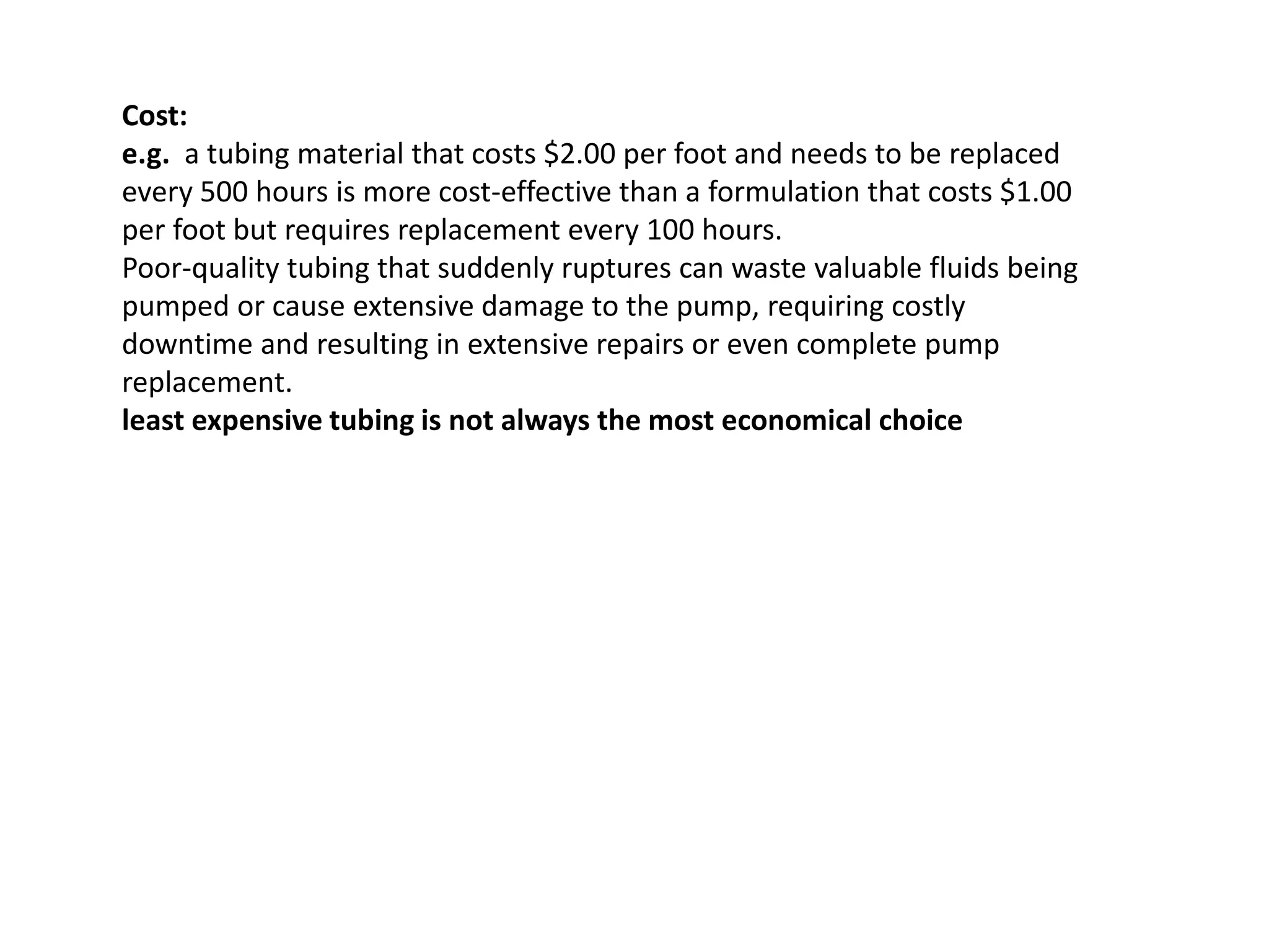 Cost:
e.g. a tubing material that costs $2.00 per foot and needs to be replaced
every 500 hours is more cost-effective than a formulation that costs $1.00
per foot but requires replacement every 100 hours.
Poor-quality tubing that suddenly ruptures can waste valuable fluids being
pumped or cause extensive damage to the pump, requiring costly
downtime and resulting in extensive repairs or even complete pump
replacement.
least expensive tubing is not always the most economical choice
 