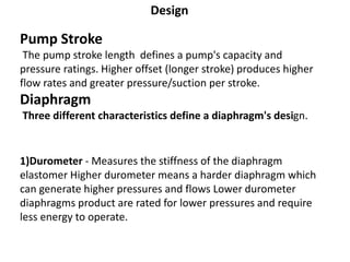 Design
Pump Stroke
The pump stroke length defines a pump's capacity and
pressure ratings. Higher offset (longer stroke) produces higher
flow rates and greater pressure/suction per stroke.
Diaphragm
Three different characteristics define a diaphragm's design.
1)Durometer - Measures the stiffness of the diaphragm
elastomer Higher durometer means a harder diaphragm which
can generate higher pressures and flows Lower durometer
diaphragms product are rated for lower pressures and require
less energy to operate.
 