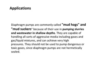 Diaphragm pumps are commonly called "mud hogs" and
"mud suckers" because of their use in pumping slurries
and wastewater in shallow depths. They are capable of
handling all sorts of aggressive media including gases and
gas/liquid mixtures, and can achieve very high
pressures. They should not be used to pump dangerous or
toxic gases, since diaphragm pumps are not hermetically
sealed.
Applications
 