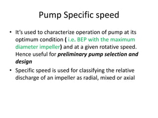 Pump Specific speed
• It’s used to characterize operation of pump at its
optimum condition ( i.e. BEP with the maximum
diameter impeller) and at a given rotative speed.
Hence useful for preliminary pump selection and
design
• Specific speed is used for classifying the relative
discharge of an impeller as radial, mixed or axial
 