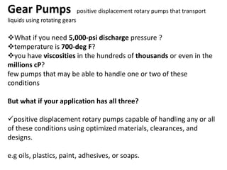 Gear Pumps positive displacement rotary pumps that transport
liquids using rotating gears
What if you need 5,000-psi discharge pressure ?
temperature is 700-deg F?
you have viscosities in the hundreds of thousands or even in the
millions cP?
few pumps that may be able to handle one or two of these
conditions
But what if your application has all three?
positive displacement rotary pumps capable of handling any or all
of these conditions using optimized materials, clearances, and
designs.
e.g oils, plastics, paint, adhesives, or soaps.
 