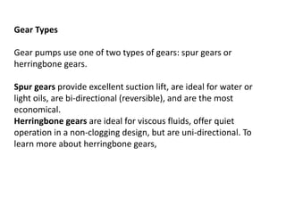 Gear Types
Gear pumps use one of two types of gears: spur gears or
herringbone gears.
Spur gears provide excellent suction lift, are ideal for water or
light oils, are bi-directional (reversible), and are the most
economical.
Herringbone gears are ideal for viscous fluids, offer quiet
operation in a non-clogging design, but are uni-directional. To
learn more about herringbone gears,
 