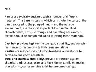 MOC
Pumps are typically designed with a number of different
materials. The base materials, which constitute the parts of the
pump exposed to the pumped media and the outside
environment, are the most important to consider. Fluid
characteristics, pressure ratings, and operating environment
factors should be considered when selecting these materials.
Cast iron provides high tensile strength, durability, and abrasion
resistance corresponding to high pressure ratings.
Plastics are inexpensive and provide extensive resistance to
corrosion and chemical attack.
Steel and stainless steel alloys provide protection against
chemical and rust corrosion and have higher tensile strengths
than plastics, corresponding to higher pressure ratings.
 