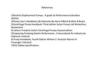 References
1)Positive Displacement Pumps : A guide to Performance Evaluation
(AIChE)
2)Pump User’s Handbook Life Extension By Heinz P.Bloch & Allan R.Budris
3)Centrifugal Pump Handbook: Third edition Sulzer Pumps Ltd Winterthur,
Switzerland
4) Johann Friedrich Gülich Centrifugal Pumps Second edition
5)Improving Pumping System Performance : A Sourcebook for Industry by
Hydraulic Institute
6) Pump Handbook, Fourth Edition William C. Krutzsch Warren H.
FraserIgor J Karassik
7)IEEE Global specifications
 