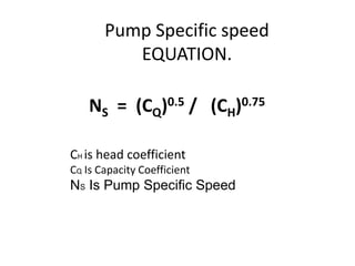 Pump Specific speed
EQUATION.
NS = (CQ)0.5 / (CH)0.75
CH is head coefficient
CQ Is Capacity Coefficient
NS Is Pump Specific Speed
 