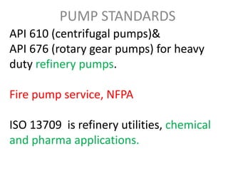 API 610 (centrifugal pumps)&
API 676 (rotary gear pumps) for heavy
duty refinery pumps.
Fire pump service, NFPA
ISO 13709 is refinery utilities, chemical
and pharma applications.
PUMP STANDARDS
 