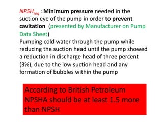 NPSHreq : Minimum pressure needed in the
suction eye of the pump in order to prevent
cavitation (presented by Manufacturer on Pump
Data Sheet)
Pumping cold water through the pump while
reducing the suction head until the pump showed
a reduction in discharge head of three percent
(3%), due to the low suction head and any
formation of bubbles within the pump
According to British Petroleum
NPSHA should be at least 1.5 more
than NPSH
 