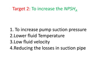 Target 2: To increase the NPSHA
1. To increase pump suction pressure
2.Lower fluid Temperature
3.Low fluid velocity
4.Reducing the losses in suction pipe
 