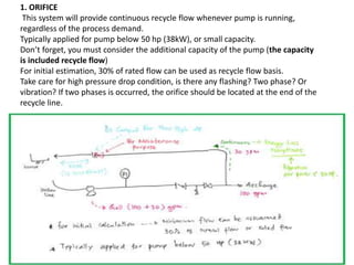 1. ORIFICE
This system will provide continuous recycle flow whenever pump is running,
regardless of the process demand.
Typically applied for pump below 50 hp (38kW), or small capacity.
Don’t forget, you must consider the additional capacity of the pump (the capacity
is included recycle flow)
For initial estimation, 30% of rated flow can be used as recycle flow basis.
Take care for high pressure drop condition, is there any flashing? Two phase? Or
vibration? If two phases is occurred, the orifice should be located at the end of the
recycle line.
 