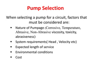 Pump Selection
When selecting a pump for a circuit, factors that
must be considered are:
 Nature of Pumpage (Corrosive, Temperature,
Abrasive, Non-Abrasive viscosity, toxicity,
abrasiveness)
 System requirements( Head , Velocity etc)
 Expected length of service
 Environmental conditions
 Cost
 