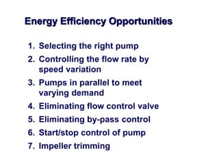 Energy Efficiency Opportunities
1. Selecting the right pump
2. Controlling the flow rate by
speed variation
3. Pumps in parallel to meet
varying demand
4. Eliminating flow control valve
5. Eliminating by-pass control
6. Start/stop control of pump
7. Impeller trimming
 