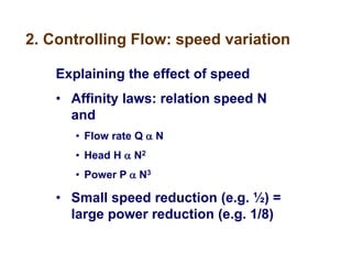 2. Controlling Flow: speed variation
Explaining the effect of speed
• Affinity laws: relation speed N
and
• Flow rate Q  N
• Head H  N2
• Power P  N3
• Small speed reduction (e.g. ½) =
large power reduction (e.g. 1/8)
 