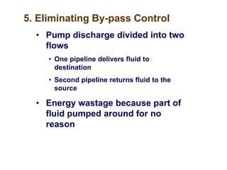 5. Eliminating By-pass Control
• Pump discharge divided into two
flows
• One pipeline delivers fluid to
destination
• Second pipeline returns fluid to the
source
• Energy wastage because part of
fluid pumped around for no
reason
 