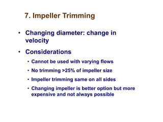 7. Impeller Trimming
• Changing diameter: change in
velocity
• Considerations
• Cannot be used with varying flows
• No trimming >25% of impeller size
• Impeller trimming same on all sides
• Changing impeller is better option but more
expensive and not always possible
 