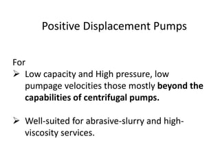 Positive Displacement Pumps
For
 Low capacity and High pressure, low
pumpage velocities those mostly beyond the
capabilities of centrifugal pumps.
 Well-suited for abrasive-slurry and high-
viscosity services.
 