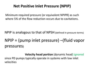 Net Positive Inlet Pressure (NPIP)
NPIP is analogous to that of NPSH (defined in pressure terms)
NPIP = (pump inlet pressure) –(fluid vapor
pressures)
Velocity head portion (dynamic head) ignored
since PD pumps typically operate in systems with low inlet
velocities
Minimum required pressure (or equivalent NPIPR) as such
where 5% of the flow reduction occurs due to cavitations.
 
