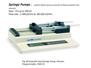 Syringe Pumps : used to deliver precise amounts of fluid at specific time
intervals
Sizes : 0.5 µl to 140 ml
Flow rate : 1.260 pl/min to 88.320 ml/min
Fig: KD Scientific Dual Syringe Pump, Infusion,
Programmable, 220V CE
 