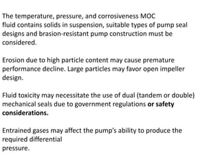 The temperature, pressure, and corrosiveness MOC
fluid contains solids in suspension, suitable types of pump seal
designs and brasion-resistant pump construction must be
considered.
Erosion due to high particle content may cause premature
performance decline. Large particles may favor open impeller
design.
Fluid toxicity may necessitate the use of dual (tandem or double)
mechanical seals due to government regulations or safety
considerations.
Entrained gases may affect the pump’s ability to produce the
required differential
pressure.
 
