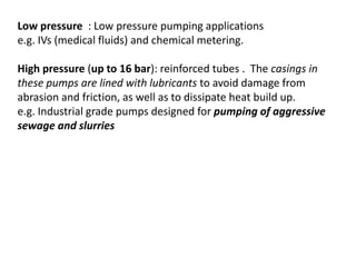 Low pressure : Low pressure pumping applications
e.g. IVs (medical fluids) and chemical metering.
High pressure (up to 16 bar): reinforced tubes . The casings in
these pumps are lined with lubricants to avoid damage from
abrasion and friction, as well as to dissipate heat build up.
e.g. Industrial grade pumps designed for pumping of aggressive
sewage and slurries
 