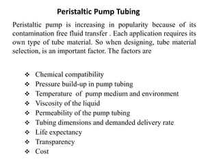 Peristaltic Pump Tubing
Peristaltic pump is increasing in popularity because of its
contamination free fluid transfer . Each application requires its
own type of tube material. So when designing, tube material
selection, is an important factor. The factors are
 Chemical compatibility
 Pressure build-up in pump tubing
 Temperature of pump medium and environment
 Viscosity of the liquid
 Permeability of the pump tubing
 Tubing dimensions and demanded delivery rate
 Life expectancy
 Transparency
 Cost
 