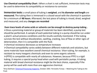 Use Chemical compatibility Chart : When a chart is not sufficient, immersion tests may
be used to determine its compatibility or resistance to corrosion
Immersion tests: a small piece of tubing is weighed, and its diameter and length are
measured. The tubing then is immersed in a closed vessel with the chemical in question
for a minimum of 48 hours. Afterward, the test piece of tubing is rinsed, dried, weighed
and measured, and any changes are recorded
Even trace levels of some acids or solvents can be enough to destroy pump tubing .
Once a promising material or group of materials has been identified, a pump test
should be performed. A sample of each potential tubing in a pump should be run under
a plant's actual process conditions and the results carefully monitored. If the tubing
survives the test without discoloration, swelling, cracking, loss of flow or other signs of
deterioration, then it is compatible with the fluid.
chemical resistance decreases as temperature increases
Chemical compatibility varies widely between different materials and solutions, but
some materials have excellent overall chemical resistance. Viton tubing, for example, is
resistant to many inorganic chemicals and even to some organic solvents
(PTFE) is compatible with nearly all substances. However, because PTFE is a rigid
tubing, it requires a special pump head when used with peristaltic pumps. A tubing
material with broad chemical resistance might be the best choice, especially if the
pump will be used with more than one aggressive chemical.
“Amy Ebelhack “Chemical Processing magazine, October 2001 Peristaltic Pumps —Matching the Tubing to the
Fluid.
 