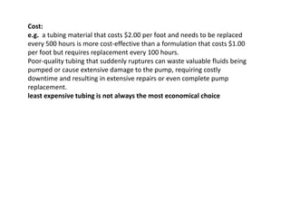 Cost:
e.g. a tubing material that costs $2.00 per foot and needs to be replaced
every 500 hours is more cost-effective than a formulation that costs $1.00
per foot but requires replacement every 100 hours.
Poor-quality tubing that suddenly ruptures can waste valuable fluids being
pumped or cause extensive damage to the pump, requiring costly
downtime and resulting in extensive repairs or even complete pump
replacement.
least expensive tubing is not always the most economical choice
 