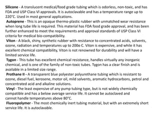 Silicone - A translucent medical/food grade tubing which is odorless, non-toxic, and has
FDA and USP Class Vl approvals. It is autoclavable and has a temperature range up to
220°C. Used in most general applications.
Autoprene - This is an opaque thermo-plastic rubber with unmatched wear resistance
when long tube life is required. This material has FDA food grade approval, and has been
further enhanced to meet the requirements and approval standards of USP Class VI
criteria for medical bio-compatibility.
Viton - A black, shiny, synthetic rubber with resistance to concentrated acids, solvents,
ozone, radiation and temperatures up to 200o C. Viton is expensive, and while it has
excellent chemical compatibility, Viton is not renowned for durability and will have a
limited service life.
Tygon - This tube has excellent chemical resistance, handles virtually any inorganic
chemical, and is one of the family of non-toxic tubes. Tygon has a clear finish and is
available in a limited size range.
Prothane II - A transparent blue polyester polyurethane tubing which is resistant to
ozone, diesel fuel, kerosene, motor oil, mild solvents, aromatic hydrocarbons, petrol and
concentrated acid and alkaline solutions.
Vinyl - The least expensive of any pump tubing type, but is not widely chemically
compatible and has a below average service life. It cannot be autoclaved and
cannot handle temperatures above 80°C.
Fluoropolymer - The most chemically inert tubing material, but with an extremely short
service life. It is autoclavable.
 