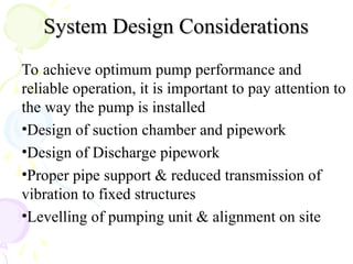 System Design Considerations
System Design Considerations
To achieve optimum pump performance and
reliable operation, it is important to pay attention to
the way the pump is installed
•Design of suction chamber and pipework
•Design of Discharge pipework
•Proper pipe support & reduced transmission of
vibration to fixed structures
•Levelling of pumping unit & alignment on site
 