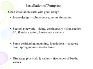 Installation of Pumpsets
Good installation starts with good design
• Intake design – submergence, vortex formation
• Suction pipework – sizing, continuously rising, suction
lift, flooded suction, footvalves, strainers
• Pump positioning, mounting, foundations – concrete
base, spring mounts, inertia bases
• Discharge pipework & valves – size, types of bends,
valves
 